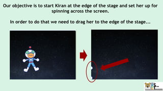 Our objective is to start Kiran at the edge of the stage and set her up for
spinning across the screen.
In order to do that we need to drag her to the edge of the stage...
 