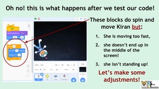These blocks do spin and
move Kiran but:
1. She is moving too fast,
2. she doesn’t end up in
the middle of the
screen!
3. she isn’t standing up!
Let’s make some
adjustments!
Oh no! this is what happens after we test our code!
 