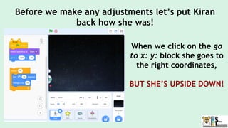 When we click on the go
to x: y: block she goes to
the right coordinates,
BUT SHE’S UPSIDE DOWN!
Before we make any adjustments let’s put Kiran
back how she was!
 