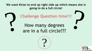 We want Kiran to end up right side up which means she is
going to do a full circle!
Challenge Question time!!!
How many degrees
are in a full circle???
 