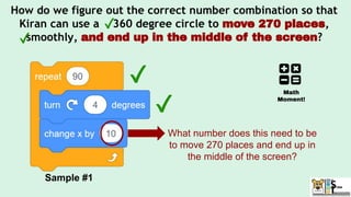 How do we figure out the correct number combination so that
Kiran can use a 360 degree circle to move 270 places,
smoothly, and end up in the middle of the screen?
Sample #1
What number does this need to be
to move 270 places and end up in
the middle of the screen?
Math
Moment!
 