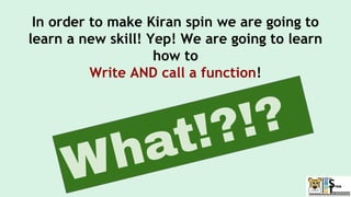 In order to make Kiran spin we are going to
learn a new skill! Yep! We are going to learn
how to
Write AND call a function!
What!?!?
 