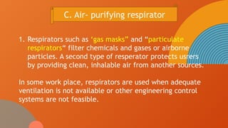 1. Respirators such as ‘gas masks” and “particulate
respirators“ filter chemicals and gases or airborne
particles. A second type of resperator protects usrers
by providing clean, inhalable air from another sources.
In some work place, respirators are used when adequate
ventilation is not available or other engineering control
systems are not feasible.
C. Air- purifying respirator
 
