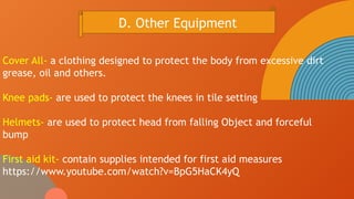Cover All- a clothing designed to protect the body from excessive dirt
grease, oil and others.
Knee pads- are used to protect the knees in tile setting
Helmets- are used to protect head from falling Object and forceful
bump
First aid kit- contain supplies intended for first aid measures
https://www.youtube.com/watch?v=BpG5HaCK4yQ
D. Other Equipment
 