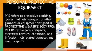 PERSONAL PROTECTIVE
EQUIPMENT
PPE refers to protective clothing,
gloves, helmets, goggles, or other
garment or equipment designed TO
PROTECT THE WEARER’S BODY FROM
INJURY by dangerous impacts,
electrical hazards, chemicals, and
infection, job related purposes and
even in sports
 