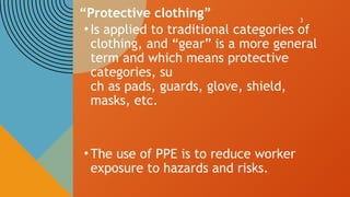 3
“Protective clothing”
•Is applied to traditional categories of
clothing, and “gear” is a more general
term and which means protective
categories, su
ch as pads, guards, glove, shield,
masks, etc.
•The use of PPE is to reduce worker
exposure to hazards and risks.
 