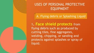 USES OF PERSONAL PROTECTIVE
EQUIPMENT
1. Face shield protects from
flying debris such as produced by
cutting tiles, fine aggregates,
welding, chipping, or sanding and
protects against splashes or spray of
liquid.
A. Flying debris or Splashing Liquid
 