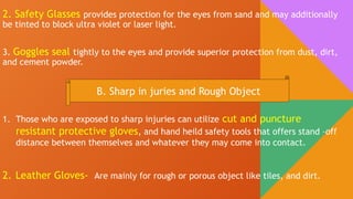 2. Safety Glasses provides protection for the eyes from sand and may additionally
be tinted to block ultra violet or laser light.
3. Goggles seal tightly to the eyes and provide superior protection from dust, dirt,
and cement powder.
B. Sharp in juries and Rough Object
1. Those who are exposed to sharp injuries can utilize cut and puncture
resistant protective gloves, and hand heild safety tools that offers stand –off
distance between themselves and whatever they may come into contact.
2. Leather Gloves- Are mainly for rough or porous object like tiles, and dirt.
 
