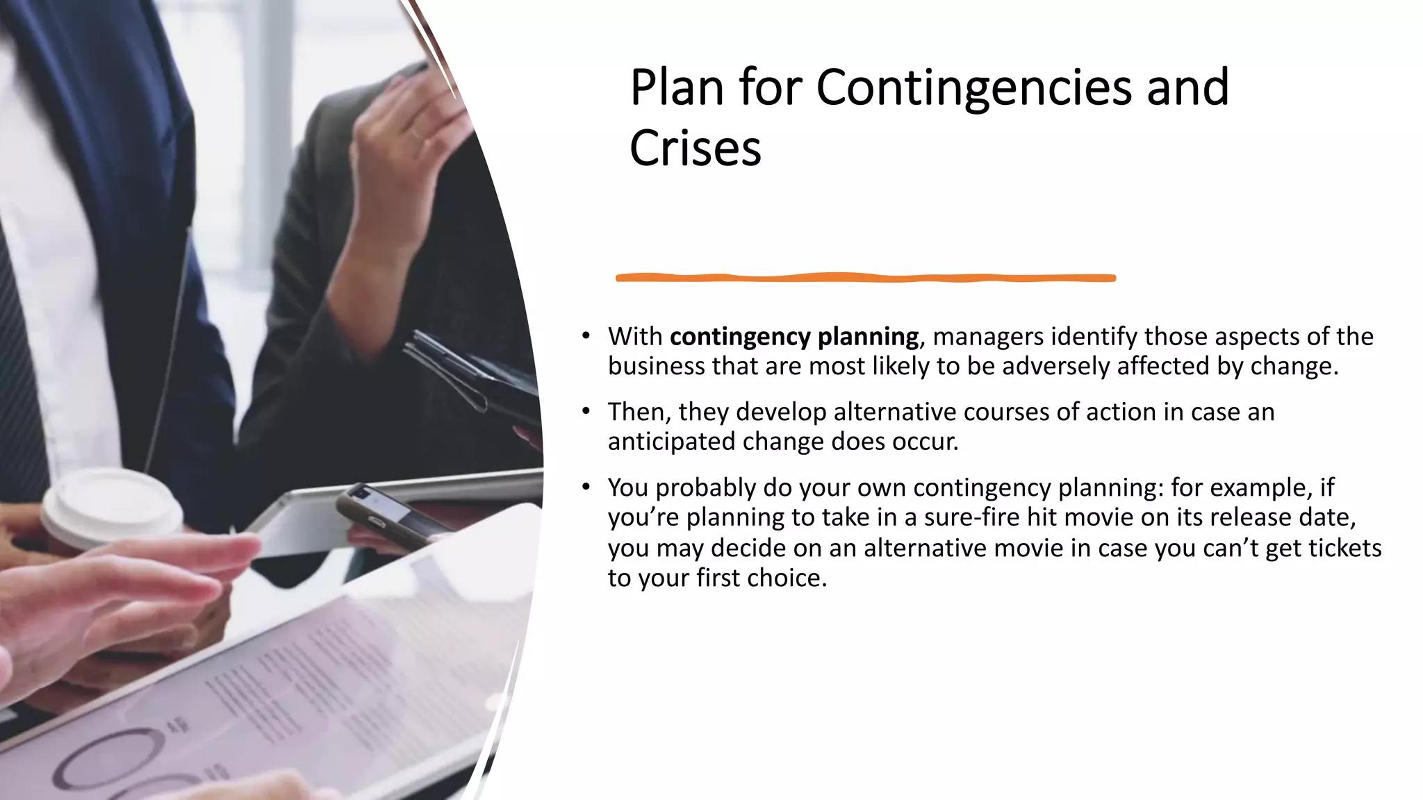 Plan for Contingencies and
Crises
• With contingency planning, managers identify those aspects of the
business that are most likely to be adversely affected by change.
• Then, they develop alternative courses of action in case an
anticipated change does occur.
• You probably do your own contingency planning: for example, if
you’re planning to take in a sure-fire hit movie on its release date,
you may decide on an alternative movie in case you can’t get tickets
to your first choice.
 