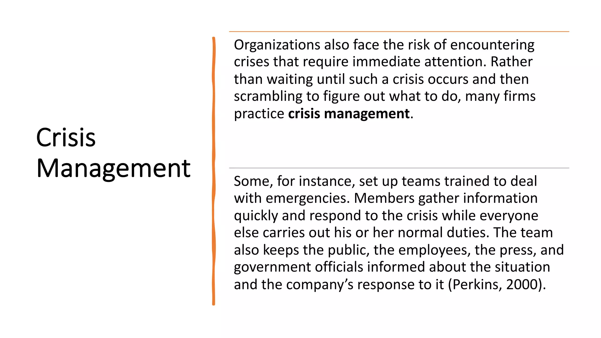 Crisis
Management
Organizations also face the risk of encountering
crises that require immediate attention. Rather
than waiting until such a crisis occurs and then
scrambling to figure out what to do, many firms
practice crisis management.
Some, for instance, set up teams trained to deal
with emergencies. Members gather information
quickly and respond to the crisis while everyone
else carries out his or her normal duties. The team
also keeps the public, the employees, the press, and
government officials informed about the situation
and the company’s response to it (Perkins, 2000).
 