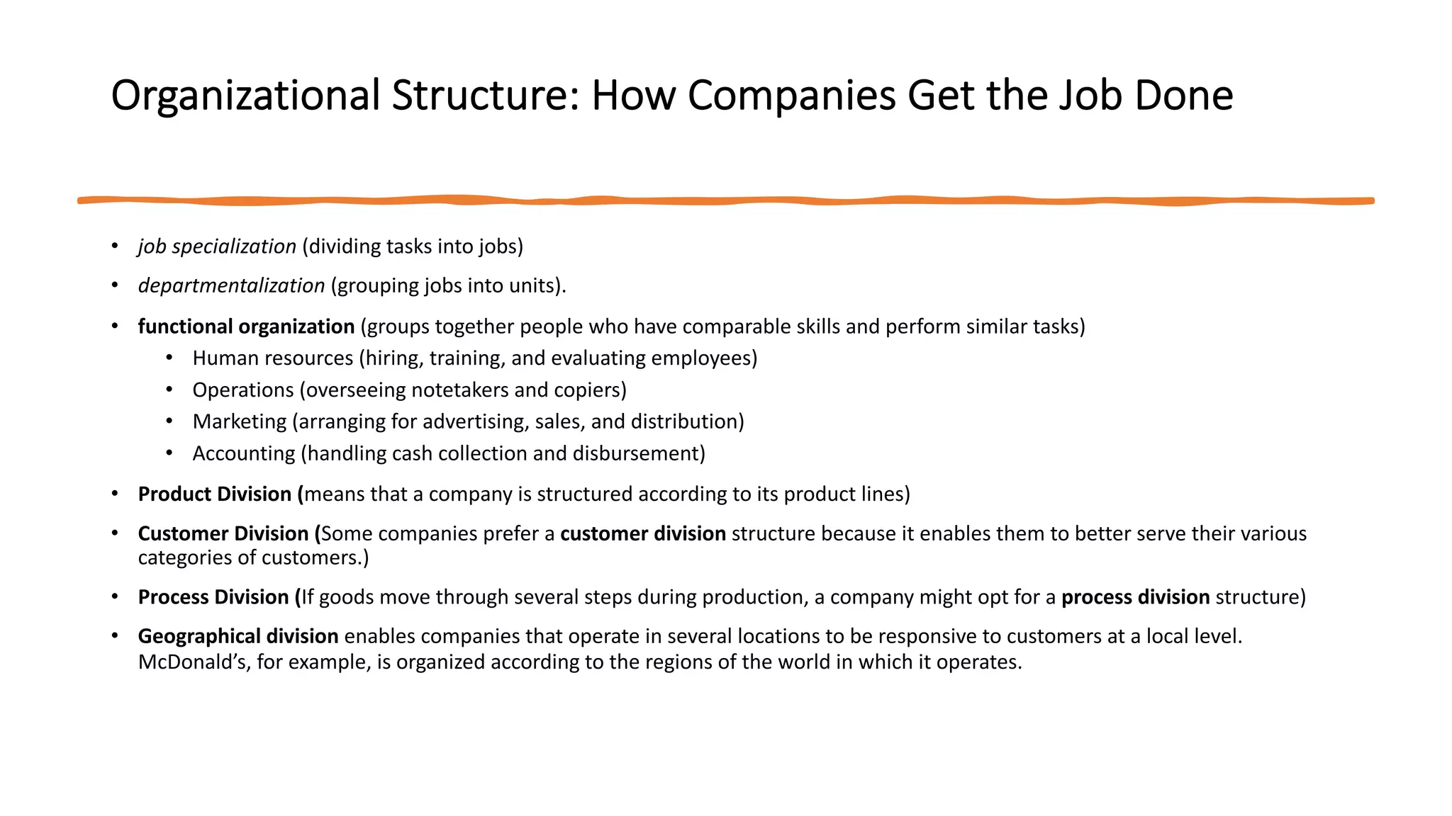 Organizational Structure: How Companies Get the Job Done
• job specialization (dividing tasks into jobs)
• departmentalization (grouping jobs into units).
• functional organization (groups together people who have comparable skills and perform similar tasks)
• Human resources (hiring, training, and evaluating employees)
• Operations (overseeing notetakers and copiers)
• Marketing (arranging for advertising, sales, and distribution)
• Accounting (handling cash collection and disbursement)
• Product Division (means that a company is structured according to its product lines)
• Customer Division (Some companies prefer a customer division structure because it enables them to better serve their various
categories of customers.)
• Process Division (If goods move through several steps during production, a company might opt for a process division structure)
• Geographical division enables companies that operate in several locations to be responsive to customers at a local level.
McDonald’s, for example, is organized according to the regions of the world in which it operates.
 