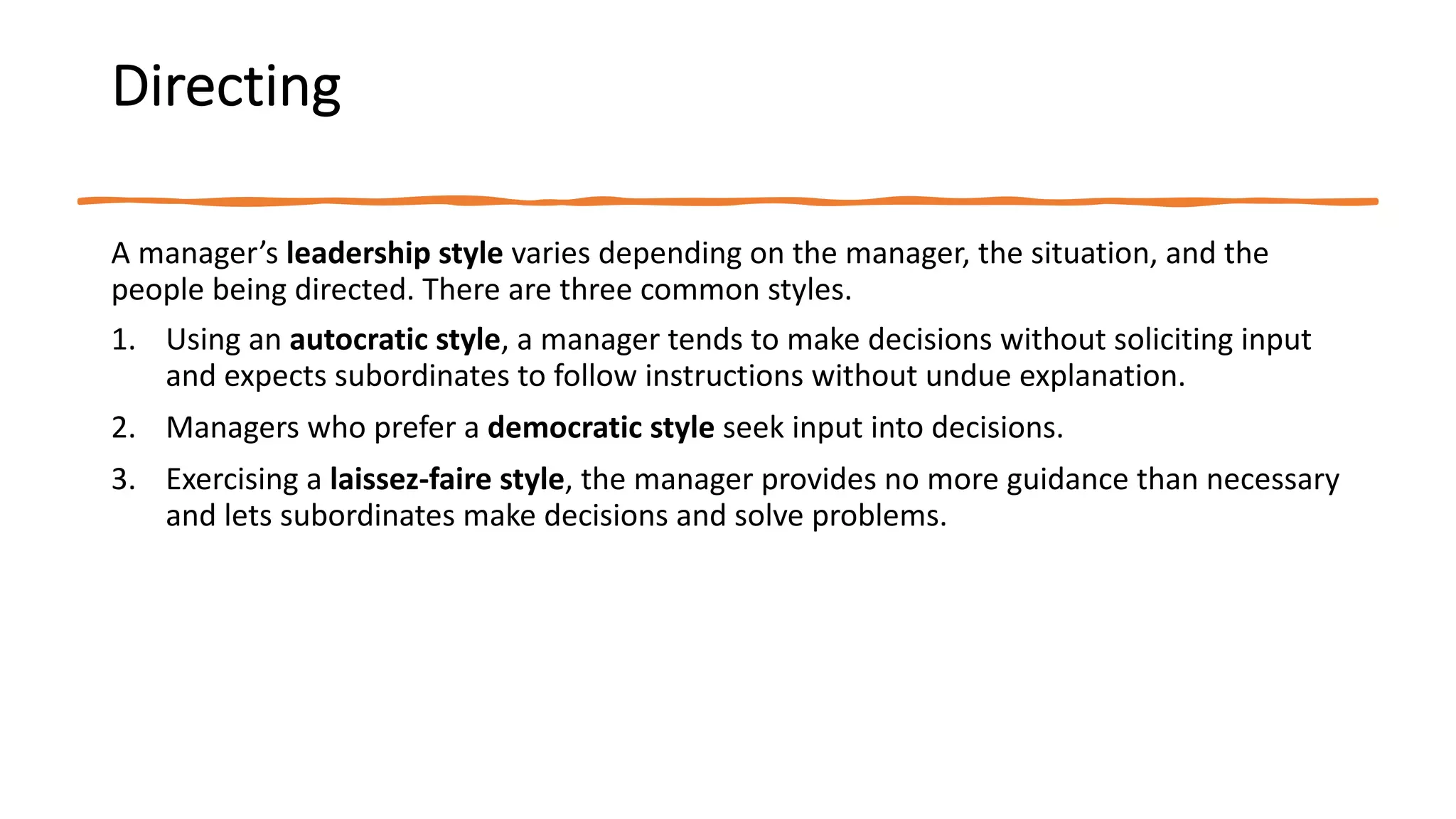 Directing
A manager’s leadership style varies depending on the manager, the situation, and the
people being directed. There are three common styles.
1. Using an autocratic style, a manager tends to make decisions without soliciting input
and expects subordinates to follow instructions without undue explanation.
2. Managers who prefer a democratic style seek input into decisions.
3. Exercising a laissez-faire style, the manager provides no more guidance than necessary
and lets subordinates make decisions and solve problems.
 