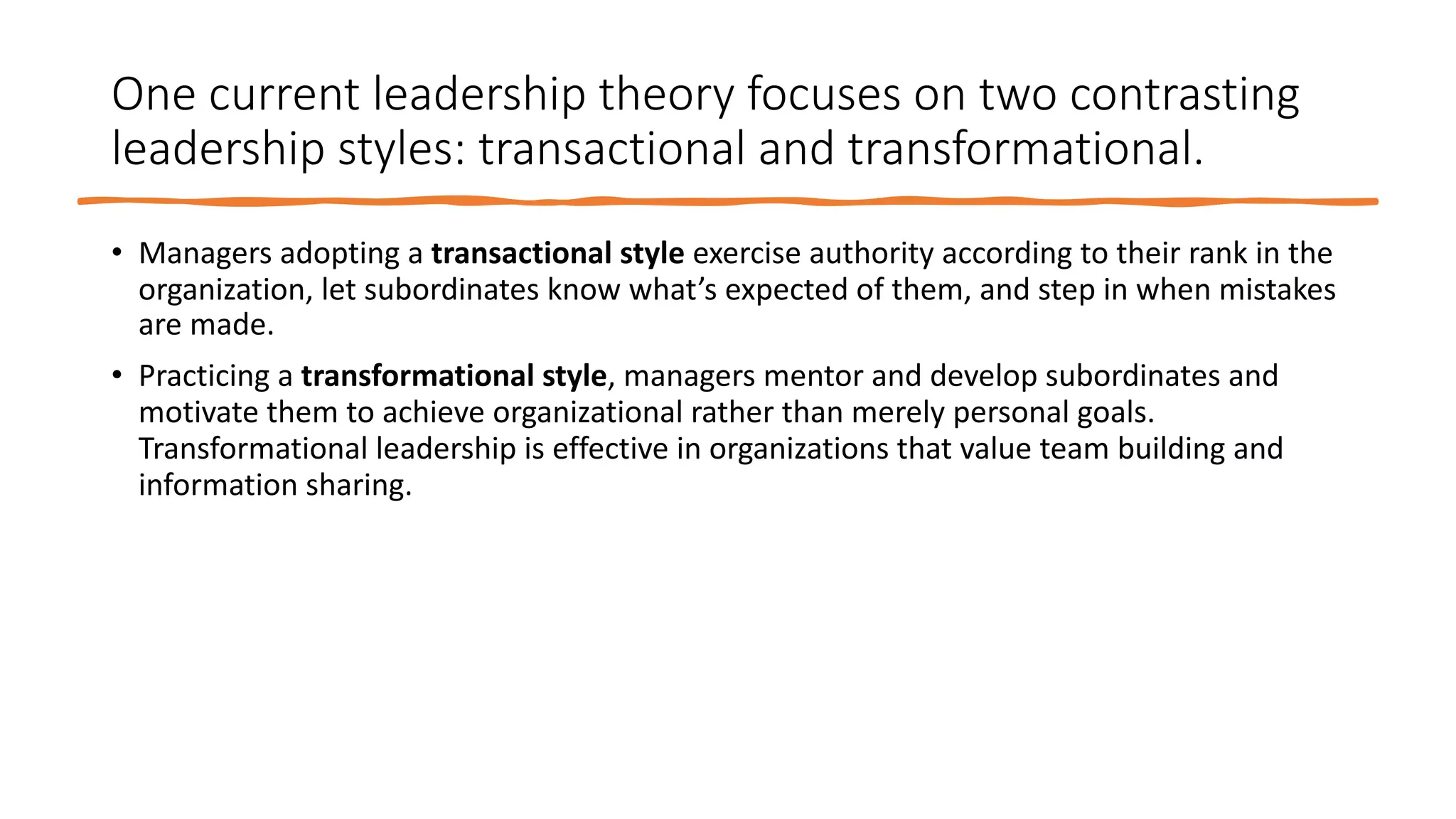 One current leadership theory focuses on two contrasting
leadership styles: transactional and transformational.
• Managers adopting a transactional style exercise authority according to their rank in the
organization, let subordinates know what’s expected of them, and step in when mistakes
are made.
• Practicing a transformational style, managers mentor and develop subordinates and
motivate them to achieve organizational rather than merely personal goals.
Transformational leadership is effective in organizations that value team building and
information sharing.
 