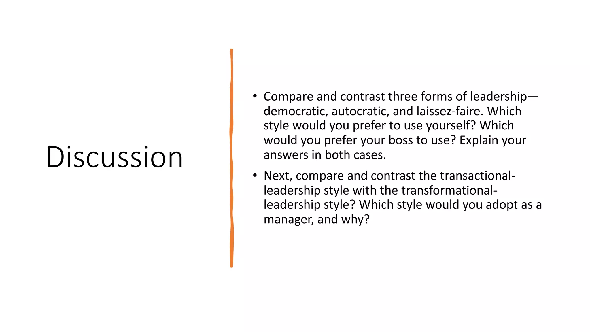 Discussion
• Compare and contrast three forms of leadership—
democratic, autocratic, and laissez-faire. Which
style would you prefer to use yourself? Which
would you prefer your boss to use? Explain your
answers in both cases.
• Next, compare and contrast the transactional-
leadership style with the transformational-
leadership style? Which style would you adopt as a
manager, and why?
 