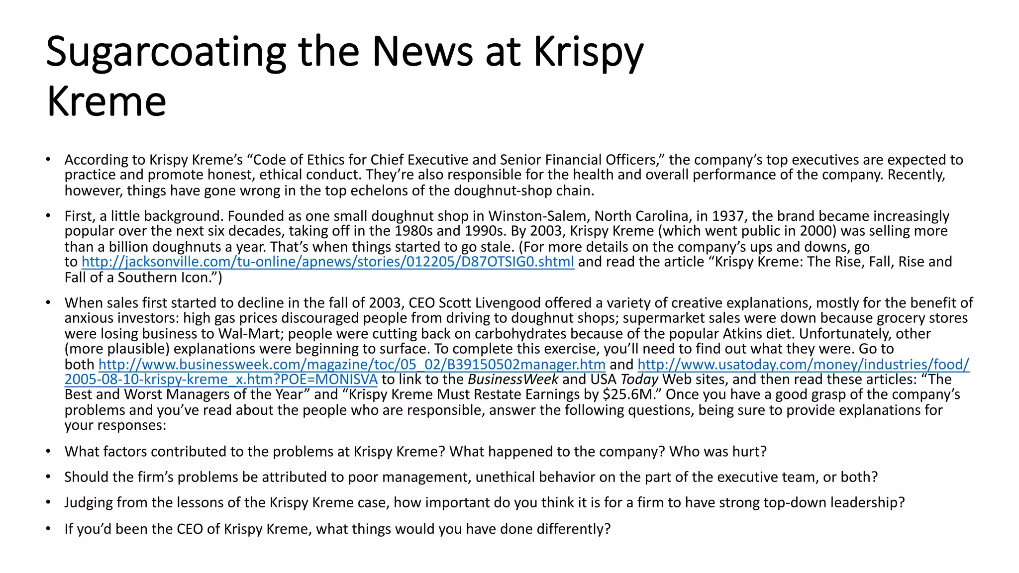 Sugarcoating the News at Krispy
Kreme
• According to Krispy Kreme’s “Code of Ethics for Chief Executive and Senior Financial Officers,” the company’s top executives are expected to
practice and promote honest, ethical conduct. They’re also responsible for the health and overall performance of the company. Recently,
however, things have gone wrong in the top echelons of the doughnut-shop chain.
• First, a little background. Founded as one small doughnut shop in Winston-Salem, North Carolina, in 1937, the brand became increasingly
popular over the next six decades, taking off in the 1980s and 1990s. By 2003, Krispy Kreme (which went public in 2000) was selling more
than a billion doughnuts a year. That’s when things started to go stale. (For more details on the company’s ups and downs, go
to http://jacksonville.com/tu-online/apnews/stories/012205/D87OTSIG0.shtml and read the article “Krispy Kreme: The Rise, Fall, Rise and
Fall of a Southern Icon.”)
• When sales first started to decline in the fall of 2003, CEO Scott Livengood offered a variety of creative explanations, mostly for the benefit of
anxious investors: high gas prices discouraged people from driving to doughnut shops; supermarket sales were down because grocery stores
were losing business to Wal-Mart; people were cutting back on carbohydrates because of the popular Atkins diet. Unfortunately, other
(more plausible) explanations were beginning to surface. To complete this exercise, you’ll need to find out what they were. Go to
both http://www.businessweek.com/magazine/toc/05_02/B39150502manager.htm and http://www.usatoday.com/money/industries/food/
2005-08-10-krispy-kreme_x.htm?POE=MONISVA to link to the BusinessWeek and USA Today Web sites, and then read these articles: “The
Best and Worst Managers of the Year” and “Krispy Kreme Must Restate Earnings by $25.6M.” Once you have a good grasp of the company’s
problems and you’ve read about the people who are responsible, answer the following questions, being sure to provide explanations for
your responses:
• What factors contributed to the problems at Krispy Kreme? What happened to the company? Who was hurt?
• Should the firm’s problems be attributed to poor management, unethical behavior on the part of the executive team, or both?
• Judging from the lessons of the Krispy Kreme case, how important do you think it is for a firm to have strong top-down leadership?
• If you’d been the CEO of Krispy Kreme, what things would you have done differently?
 