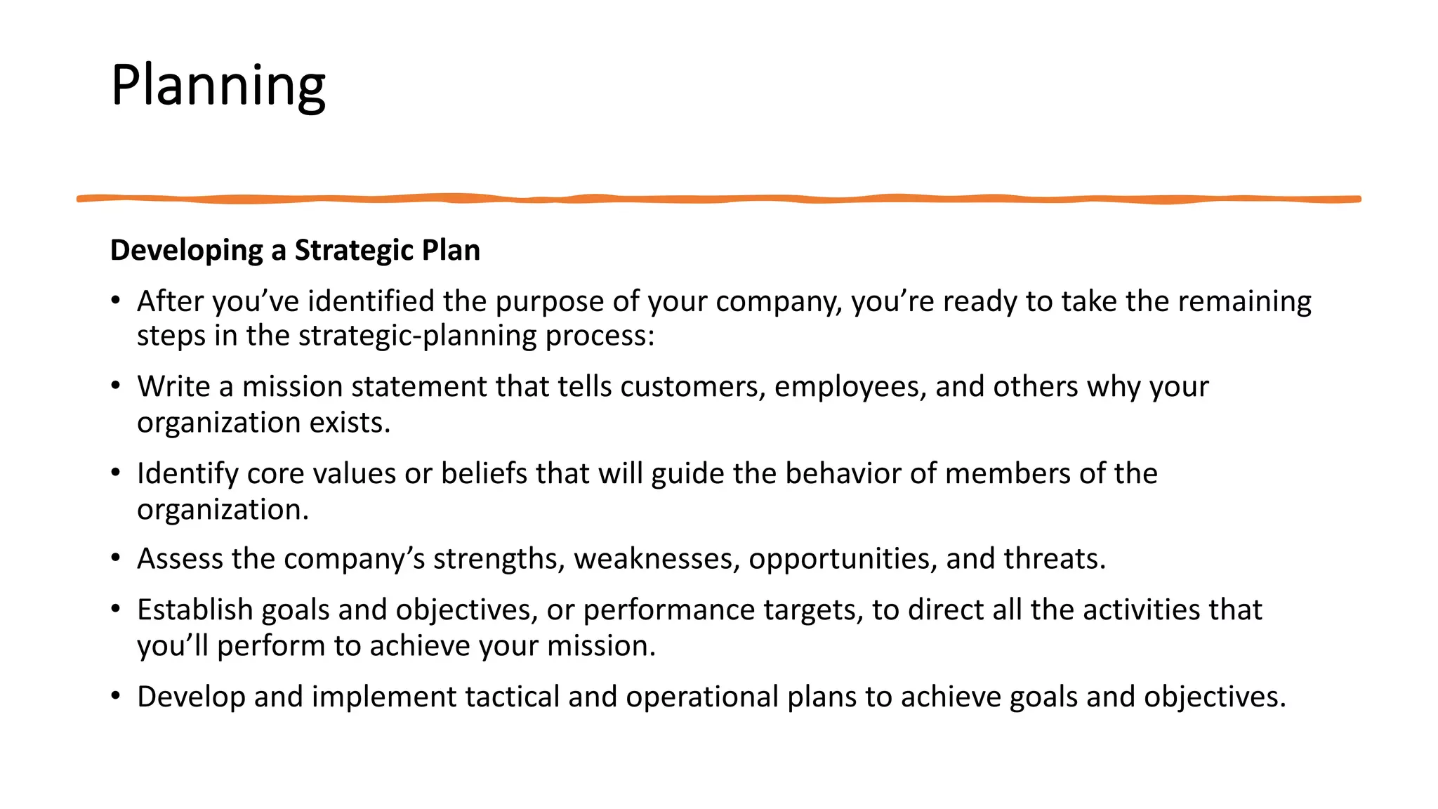 Planning
Developing a Strategic Plan
• After you’ve identified the purpose of your company, you’re ready to take the remaining
steps in the strategic-planning process:
• Write a mission statement that tells customers, employees, and others why your
organization exists.
• Identify core values or beliefs that will guide the behavior of members of the
organization.
• Assess the company’s strengths, weaknesses, opportunities, and threats.
• Establish goals and objectives, or performance targets, to direct all the activities that
you’ll perform to achieve your mission.
• Develop and implement tactical and operational plans to achieve goals and objectives.
 