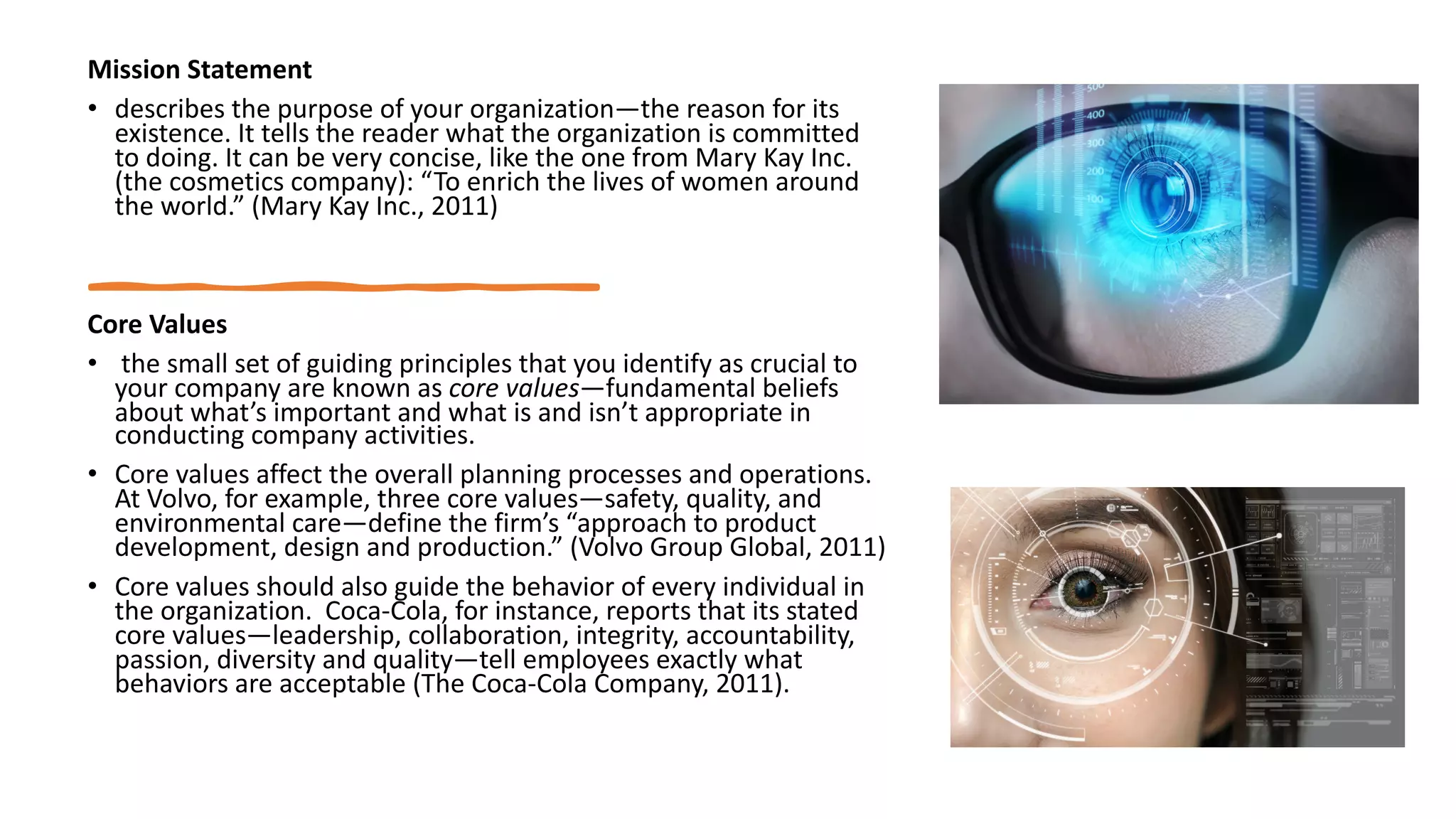 Mission Statement
• describes the purpose of your organization—the reason for its
existence. It tells the reader what the organization is committed
to doing. It can be very concise, like the one from Mary Kay Inc.
(the cosmetics company): “To enrich the lives of women around
the world.” (Mary Kay Inc., 2011)
Core Values
• the small set of guiding principles that you identify as crucial to
your company are known as core values—fundamental beliefs
about what’s important and what is and isn’t appropriate in
conducting company activities.
• Core values affect the overall planning processes and operations.
At Volvo, for example, three core values—safety, quality, and
environmental care—define the firm’s “approach to product
development, design and production.” (Volvo Group Global, 2011)
• Core values should also guide the behavior of every individual in
the organization. Coca-Cola, for instance, reports that its stated
core values—leadership, collaboration, integrity, accountability,
passion, diversity and quality—tell employees exactly what
behaviors are acceptable (The Coca-Cola Company, 2011).
 