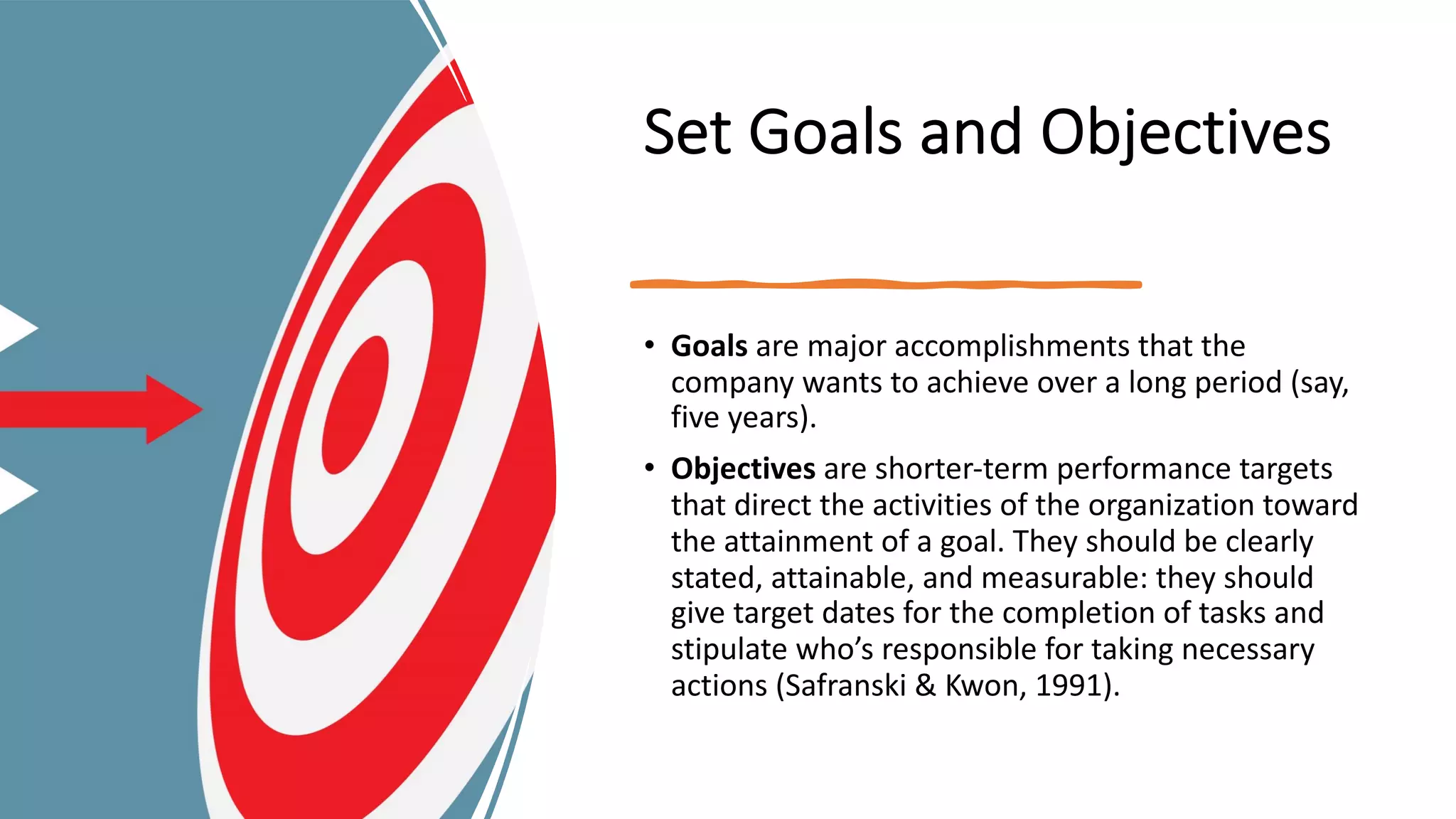Set Goals and Objectives
• Goals are major accomplishments that the
company wants to achieve over a long period (say,
five years).
• Objectives are shorter-term performance targets
that direct the activities of the organization toward
the attainment of a goal. They should be clearly
stated, attainable, and measurable: they should
give target dates for the completion of tasks and
stipulate who’s responsible for taking necessary
actions (Safranski & Kwon, 1991).
 