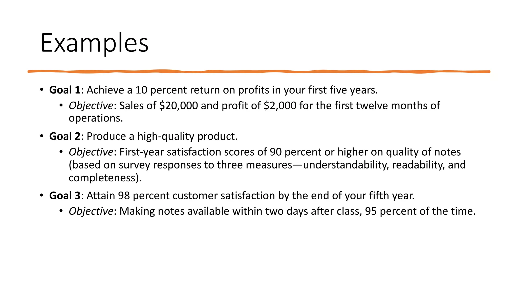 Examples
• Goal 1: Achieve a 10 percent return on profits in your first five years.
• Objective: Sales of $20,000 and profit of $2,000 for the first twelve months of
operations.
• Goal 2: Produce a high-quality product.
• Objective: First-year satisfaction scores of 90 percent or higher on quality of notes
(based on survey responses to three measures—understandability, readability, and
completeness).
• Goal 3: Attain 98 percent customer satisfaction by the end of your fifth year.
• Objective: Making notes available within two days after class, 95 percent of the time.
 