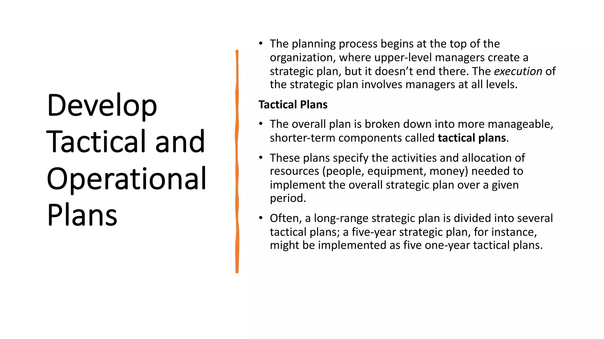 Develop
Tactical and
Operational
Plans
• The planning process begins at the top of the
organization, where upper-level managers create a
strategic plan, but it doesn’t end there. The execution of
the strategic plan involves managers at all levels.
Tactical Plans
• The overall plan is broken down into more manageable,
shorter-term components called tactical plans.
• These plans specify the activities and allocation of
resources (people, equipment, money) needed to
implement the overall strategic plan over a given
period.
• Often, a long-range strategic plan is divided into several
tactical plans; a five-year strategic plan, for instance,
might be implemented as five one-year tactical plans.
 