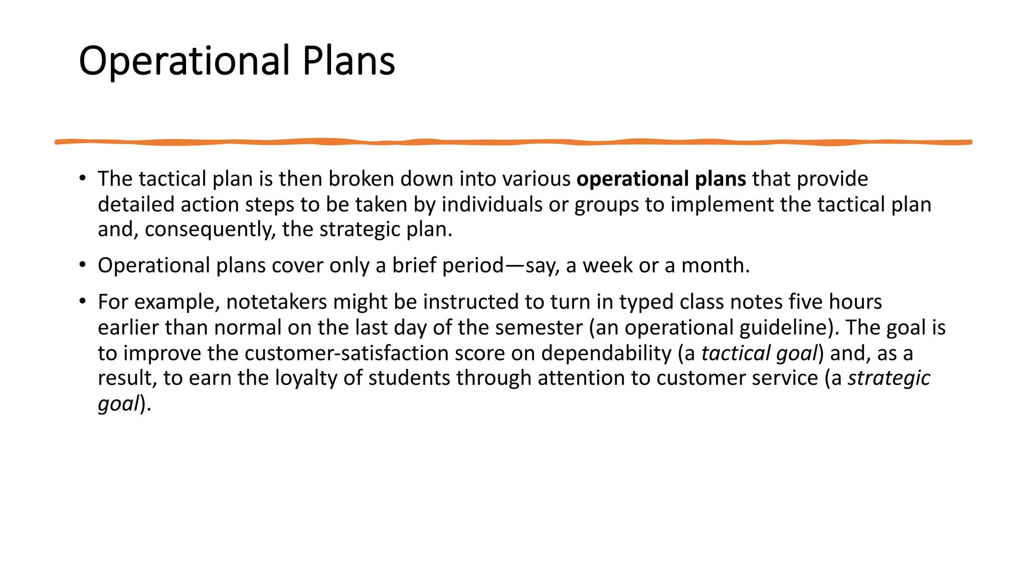Operational Plans
• The tactical plan is then broken down into various operational plans that provide
detailed action steps to be taken by individuals or groups to implement the tactical plan
and, consequently, the strategic plan.
• Operational plans cover only a brief period—say, a week or a month.
• For example, notetakers might be instructed to turn in typed class notes five hours
earlier than normal on the last day of the semester (an operational guideline). The goal is
to improve the customer-satisfaction score on dependability (a tactical goal) and, as a
result, to earn the loyalty of students through attention to customer service (a strategic
goal).
 
