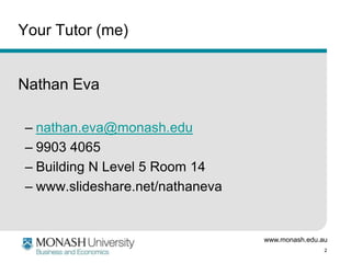 www.monash.edu.au
2
Your Tutor (me)
Nathan Eva
– nathan.eva@monash.edu
– 9903 4065
– Building N Level 5 Room 14
– www.slideshare.net/nathaneva
 