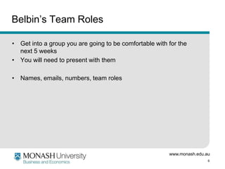 www.monash.edu.au
6
Belbin’s Team Roles
• Get into a group you are going to be comfortable with for the
next 5 weeks
• You will need to present with them
• Names, emails, numbers, team roles
 
