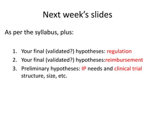 Next week’s slides
As per the syllabus, plus:
1. Your final (validated?) hypotheses: regulation
2. Your final (validated?) hypotheses:reimbursement
3. Preliminary hypotheses: IP needs and clinical trial
structure, size, etc.

 