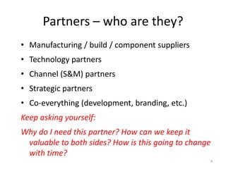 Partners – who are they?
• Manufacturing / build / component suppliers

• Technology partners
• Channel (S&M) partners
• Strategic partners
• Co-everything (development, branding, etc.)
Keep asking yourself:
Why do I need this partner? How can we keep it
valuable to both sides? How is this going to change
with time?
4

 