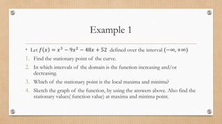 Example 1
• Let 𝑓 𝑥 = 𝑥3
− 9𝑥2
− 48𝑥 + 52 defined over the interval (−∞, +∞)
1. Find the stationary point of the curve.
2. In which intervals of the domain is the function increasing and/or
decreasing.
3. Which of the stationary point is the local maxima and minima?
4. Sketch the graph of the function, by using the answers above. Also find the
stationary values( function value) at maxima and minima point.
 