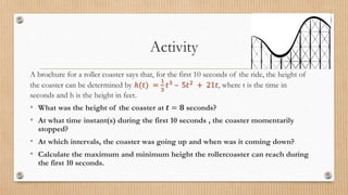 Activity
A brochure for a roller coaster says that, for the first 10 seconds of the ride, the height of
the coaster can be determined by ℎ(𝑡) =
1
3
𝑡3 – 5𝑡2 + 21𝑡, where t is the time in
seconds and h is the height in feet.
• What was the height of the coaster at 𝒕 = 𝟖 seconds?
• At what time instant(s) during the first 10 seconds , the coaster momentarily
stopped?
• At which intervals, the coaster was going up and when was it coming down?
• Calculate the maximum and minimum height the rollercoaster can reach during
the first 10 seconds.
 