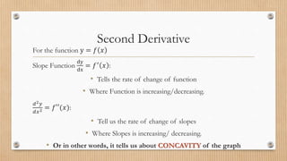 Second Derivative
For the function y = 𝑓 𝑥
Slope Function
dy
dx
= 𝑓′ 𝑥 :
• Tells the rate of change of function
• Where Function is increasing/decreasing.
𝑑2𝑦
𝑑𝑥2 = 𝑓′′(𝑥):
• Tell us the rate of change of slopes
• Where Slopes is increasing/ decreasing.
• Or in other words, it tells us about CONCAVITY of the graph
 