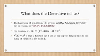 What does the Derivative tell us?
• The Derivative of a function 𝑓(𝑥) gives us another function 𝑓′(𝑥) which
can be referred as “SLOPE FUNCTION”
• For Example if 𝑓 𝑥 =
1
3
𝑥3
, 𝑡ℎ𝑒𝑛 𝑓′
𝑥 = 𝑥2
.
• 𝑓′(𝑥) = 𝑥2 is itself a function but it tells us the slope of tangent lines to the
curve of function at any point 𝑥.
 