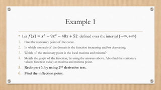 Example 1
• Let 𝑓 𝑥 = 𝑥3
− 9𝑥2
− 48𝑥 + 52 defined over the interval (−∞, +∞)
1. Find the stationary point of the curve.
2. In which intervals of the domain is the function increasing and/or decreasing.
3. Which of the stationary point is the local maxima and minima?
4. Sketch the graph of the function, by using the answers above. Also find the stationary
values( function value) at maxima and minima point.
5. Redo part 3, by using 2nd derivative test.
6. Find the inflection point.
 