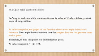 55. (A past paper question) Solution:
Let’s try to understand the question, it asks for value of 𝒙 where it has greatest
slope of tangent line.
At inflection point, the graph of the function shows most rapid increase or
decrease. Most rapid increase means that the tangent line has the greatest slope
at that point.
Therefore, to find this point, we find inflection point.
At inflection point 𝒇′′ (𝒙) = 𝟎.
 