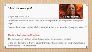• Its not over yet!
We got two values of 𝑥.
From these two values, which value of 𝑥 corresponds to the tangent line with greatest
slope?
Because these values might include a value of 𝒙 that gives least slope(a negative slope) !!!
The first derivative could help us!
The first derivative tells us about slope, whether its negative or positive.
If the first derivative at 𝒙 gives a positive value, then it’s the point of 𝒙 where there is
positive slope… and vice versa.
 