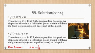 55. Solution(cont.)
• 𝑓′
0.577 < 0
Therefore at 𝒙 = 𝟎. 𝟓𝟕𝟕, the tangent line has negative
slope and since it is a inflection point, then it will have
the least slope(most rapid decrease) at this point.
• 𝑓′ −0.577 > 0
Therefore at 𝒙 = 𝟎. 𝟓𝟕𝟕, the tangent line has positive
slope and since it is a inflection point, then it will have
the greatest slope(most rapid increase) at this point.
Our Answer: 𝒙 = −
𝟏
𝟑
 