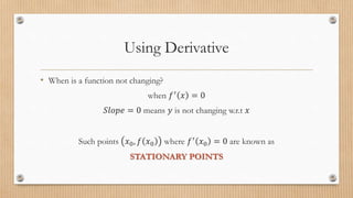 Using Derivative
• When is a function not changing?
when 𝑓′ 𝑥 = 0
𝑆𝑙𝑜𝑝𝑒 = 0 means 𝑦 is not changing w.r.t 𝑥
Such points 𝑥0, 𝑓 𝑥0 where 𝑓′
𝑥0 = 0 are known as
STATIONARY POINTS
 