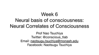 Week 6
Neural basis of consciousness:
Neural Correlates of Consciousness
Prof Nao Tsuchiya
Twitter: @conscious_tlab
Email: naotsugu.tsuchiya@monash.edu
Facebook: Naotsugu Tsuchiya
 