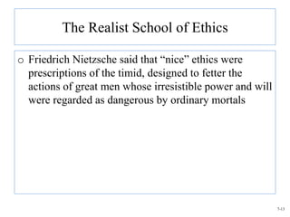 The Realist School of Ethics

o Friedrich Nietzsche said that “nice” ethics were
  prescriptions of the timid, designed to fetter the
  actions of great men whose irresistible power and will
  were regarded as dangerous by ordinary mortals




                                                           7-13
 