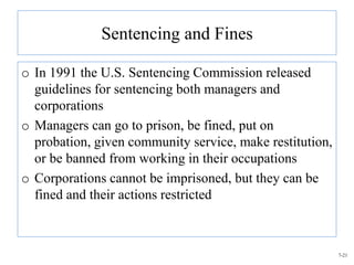 Sentencing and Fines

o In 1991 the U.S. Sentencing Commission released
  guidelines for sentencing both managers and
  corporations
o Managers can go to prison, be fined, put on
  probation, given community service, make restitution,
  or be banned from working in their occupations
o Corporations cannot be imprisoned, but they can be
  fined and their actions restricted



                                                          7-21
 