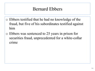 Bernard Ebbers

o Ebbers testified that he had no knowledge of the
  fraud, but five of his subordinates testified against
  him
o Ebbers was sentenced to 25 years in prison for
  securities fraud, unprecedented for a white-collar
  crime




                                                          7-3
 