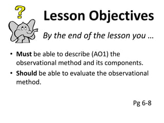 Lesson Objectives
By the end of the lesson you …
• Must be able to describe (AO1) the
observational method and its components.
• Should be able to evaluate the observational
method.
Pg 6-8

 