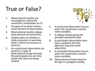 True or False?
1.
2.
3.
4.

5.

Observational studies are
investigations where the
researcher manipulates an IV.
All types of research involve
some element of observation
Observational studies always
have demand characteristics
Validity refers to whether a
study measures or examines
what it claims to measure or
examine.
An undisclosed observation (or
covert) is a type of
observational study whereby
the participants are not fully
aware that they are being
studied

6.

A structured observation occurs
when the researchers control
some variables.
7. A coding scheme generally
provides qualitative data
8. A participant observation does
have a problem that the
observer may lose some
objectivity.
9. A controlled observation occurs
when the researchers control
some variables.
10. Observational studies tend to
be high in ecological validity.

 