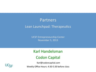 Partners	
  

Lean	
  Launchpad:	
  TherapeuFcs	
  

Value Propositions

	
  
Lean Launchpad: Digital Health
UCSF	
  Entrepreneurship	
  Center	
  
UCSF Entrepreneurship Center
November	
  5,	
  2013	
  
October 1, 2013
	
  

Karl	
  Handelsman	
  
Abhas Gupta, MD
Codon	
  Capital	
  	
  
Mohr Davidow Ventures
@abhasguptamd
Karl@codoncapital.com	
  

Weekly	
  Oﬃce	
  Hours:	
  4:30-­‐5:30	
  before	
  class	
  

 