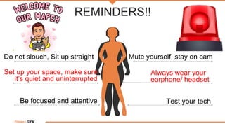 Fitness GYM
REMINDERS!!
Test your tech
Be focused and attentive
Set up your space, make sure
it’s quiet and uninterrupted
Do not slouch, Sit up straight Mute yourself, stay on cam
Always wear your
earphone/ headset
 