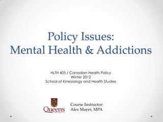Policy Issues:
Mental Health & Addictions
        HLTH 405 / Canadian Health Policy
                    Winter 2012
      School of Kinesiology and Health Studies




                    Course Instructor:
                    Alex Mayer, MPA
 