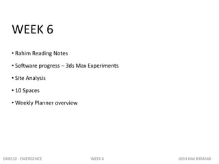 WEEK 6
   • Rahim Reading Notes

   • Software progress – 3ds Max Experiments

   • Site Analysis

   • 10 Spaces

   • Weekly Planner overview




DAB510 - EMERGENCE               WEEK 6        JOSH KIM 8304548
 