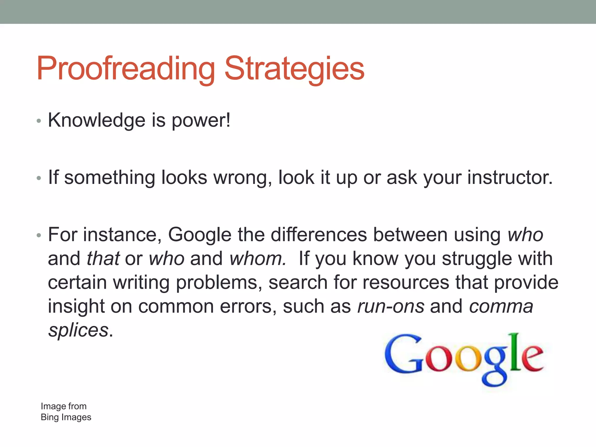 Proofreading Strategies
• Knowledge is power!
• If something looks wrong, look it up or ask your instructor.
• For instance, Google the differences between using who

and that or who and whom. If you know you struggle with
certain writing problems, search for resources that provide
insight on common errors, such as run-ons and comma
splices.

Image from
Bing Images

 