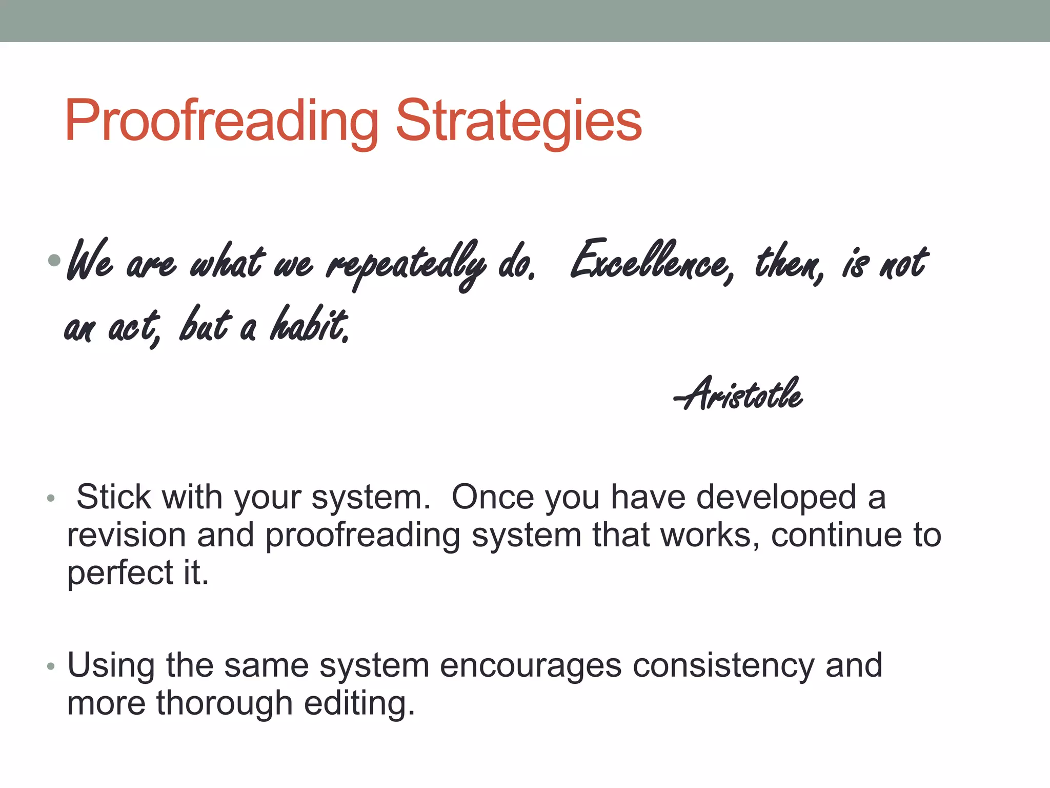Proofreading Strategies
• We are what we repeatedly do. Excellence, then, is not

an act, but a habit.

-Aristotle
• Stick with your system. Once you have developed a

revision and proofreading system that works, continue to
perfect it.
• Using the same system encourages consistency and

more thorough editing.

 